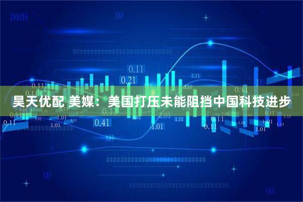 昊天优配 美媒：美国打压未能阻挡中国科技进步