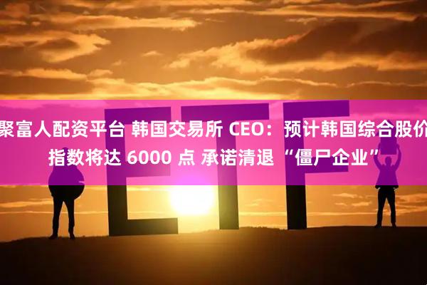 聚富人配资平台 韩国交易所 CEO：预计韩国综合股价指数将达 6000 点 承诺清退 “僵尸企业”