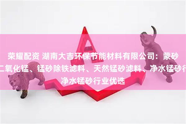 荣耀配资 湖南大吉环保节能材料有限公司：蒙砂、砂状二氧化锰、锰砂除铁滤料、天然锰砂滤料、净水锰砂行业优选