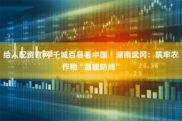 给人配资官网 千城百县看中国｜湖南武冈：筑牢农作物“温暖防线”