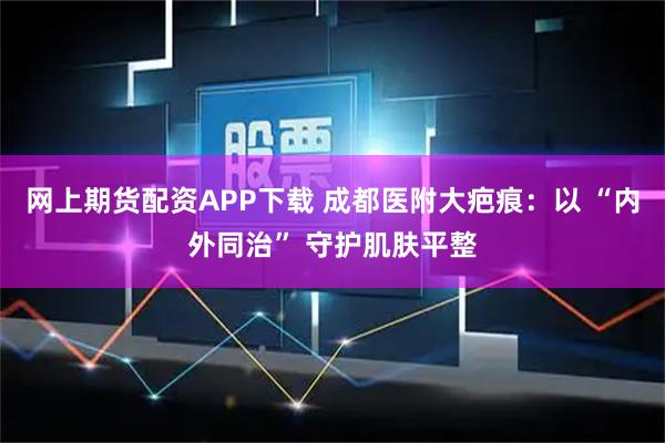 网上期货配资APP下载 成都医附大疤痕：以 “内外同治” 守护肌肤平整