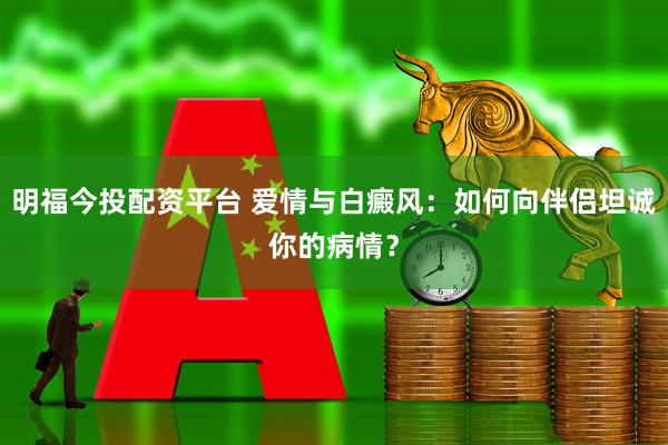 明福今投配资平台 爱情与白癜风：如何向伴侣坦诚你的病情？
