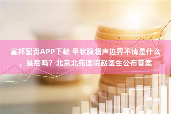 富邦配资APP下载 甲状腺超声边界不清是什么，是癌吗？北京北苑医院赵医生公布答案