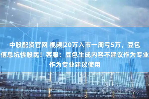 中股配资官网 视频|20万入市一周亏5万，豆包虚假业绩信息坑惨股民！客服：豆包生成内容不建议作为专业建议使用
