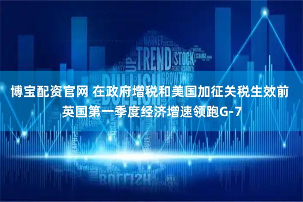 博宝配资官网 在政府增税和美国加征关税生效前 英国第一季度经济增速领跑G-7
