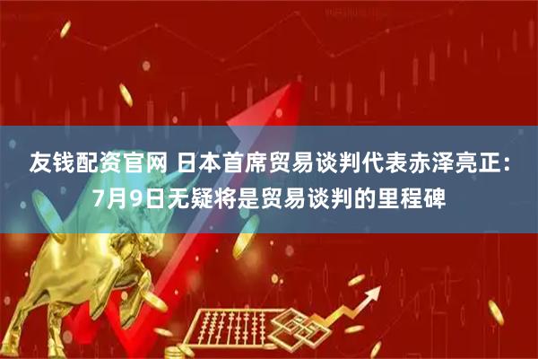 友钱配资官网 日本首席贸易谈判代表赤泽亮正：7月9日无疑将是贸易谈判的里程碑