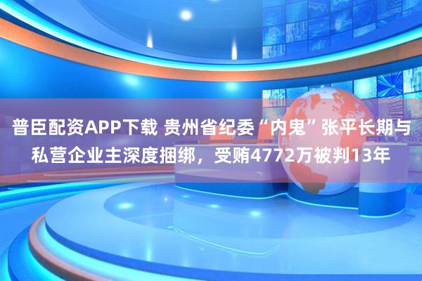 普臣配资APP下载 贵州省纪委“内鬼”张平长期与私营企业主深度捆绑，受贿4772万被判13年