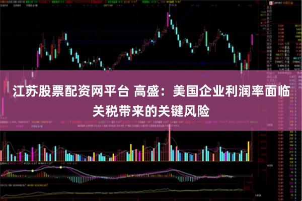 江苏股票配资网平台 高盛：美国企业利润率面临关税带来的关键风险