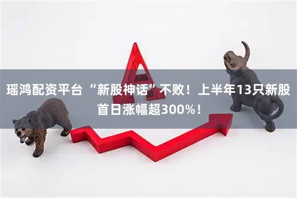 瑶鸿配资平台 “新股神话”不败！上半年13只新股首日涨幅超300%！