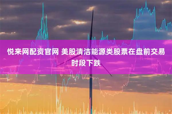 悦来网配资官网 美股清洁能源类股票在盘前交易时段下跌