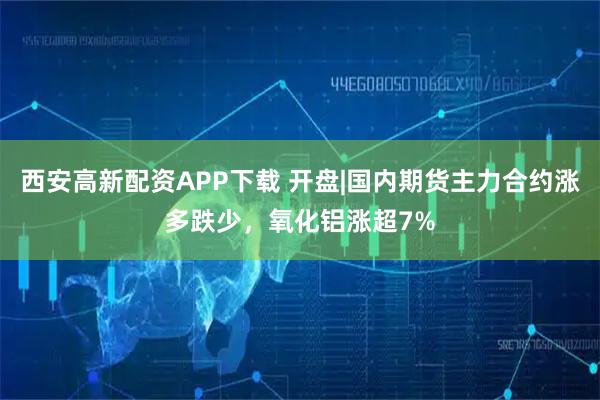 西安高新配资APP下载 开盘|国内期货主力合约涨多跌少，氧化铝涨超7%