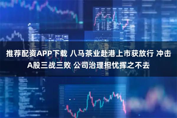 推荐配资APP下载 八马茶业赴港上市获放行 冲击A股三战三败 公司治理担忧挥之不去