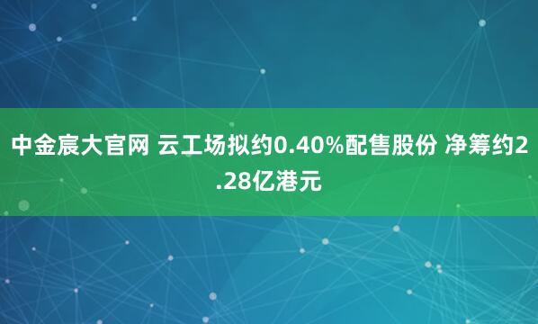 中金宸大官网 云工场拟约0.40%配售股份 净筹约2.28亿港元