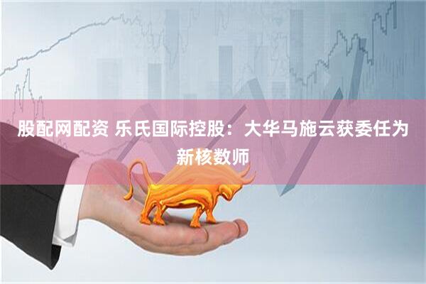 股配网配资 乐氏国际控股：大华马施云获委任为新核数师
