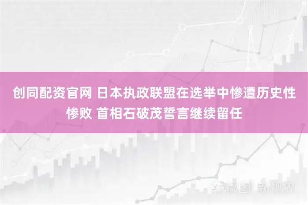 创同配资官网 日本执政联盟在选举中惨遭历史性惨败 首相石破茂誓言继续留任