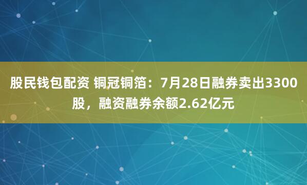 股民钱包配资 铜冠铜箔：7月28日融券卖出3300股，融资融券余额2.62亿元