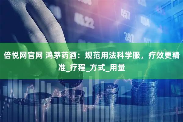 倍悦网官网 鸿茅药酒：规范用法科学服，疗效更精准_疗程_方式_用量