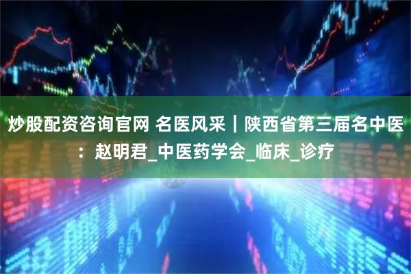 炒股配资咨询官网 名医风采｜陕西省第三届名中医：赵明君_中医药学会_临床_诊疗