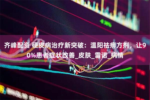 齐峰配资 硬皮病治疗新突破：温阳祛痹方剂，让90%患者症状改善_皮肤_雷诺_病情