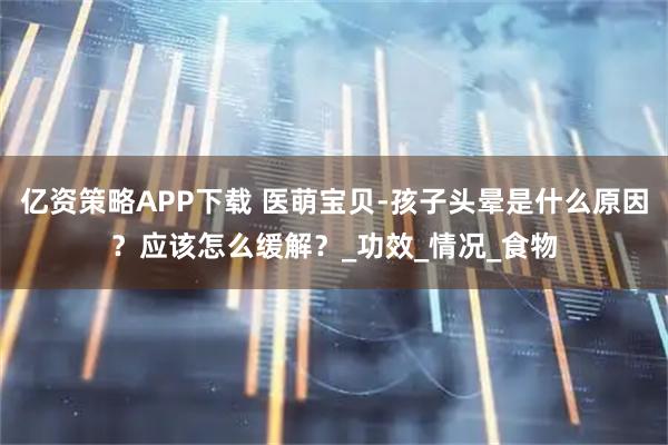 亿资策略APP下载 医萌宝贝-孩子头晕是什么原因？应该怎么缓解？_功效_情况_食物