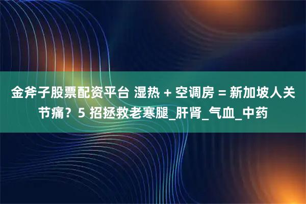 金斧子股票配资平台 湿热 + 空调房 = 新加坡人关节痛？5 招拯救老寒腿_肝肾_气血_中药