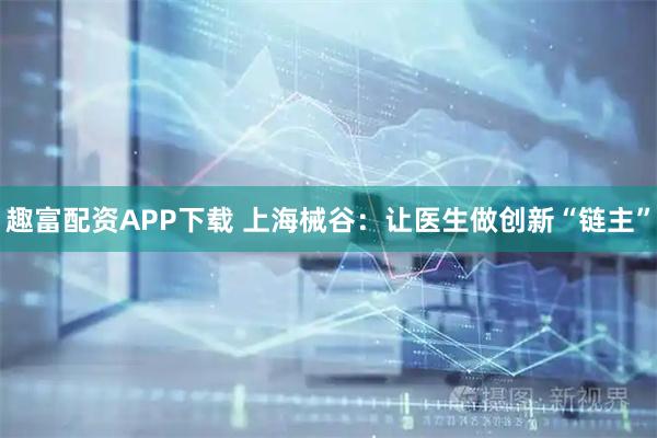 趣富配资APP下载 上海械谷：让医生做创新“链主”