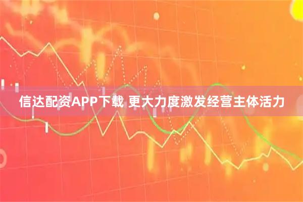 信达配资APP下载 更大力度激发经营主体活力
