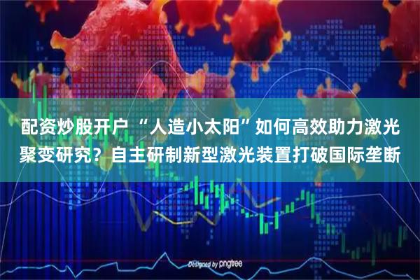 配资炒股开户 “人造小太阳”如何高效助力激光聚变研究？自主研制新型激光装置打破国际垄断
