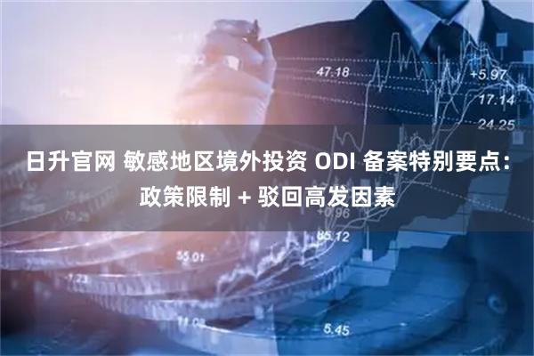 日升官网 敏感地区境外投资 ODI 备案特别要点：政策限制 + 驳回高发因素