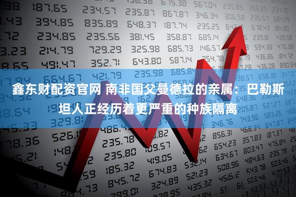 鑫东财配资官网 南非国父曼德拉的亲属：巴勒斯坦人正经历着更严重的种族隔离