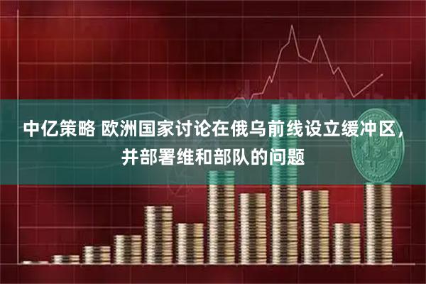 中亿策略 欧洲国家讨论在俄乌前线设立缓冲区，并部署维和部队的问题