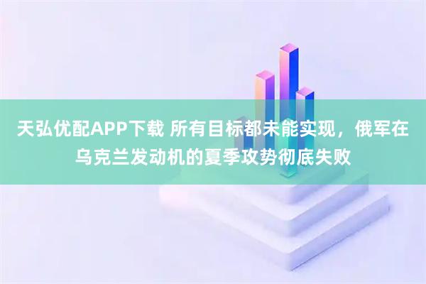 天弘优配APP下载 所有目标都未能实现，俄军在乌克兰发动机的夏季攻势彻底失败