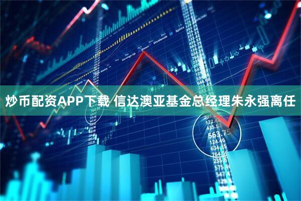 炒币配资APP下载 信达澳亚基金总经理朱永强离任