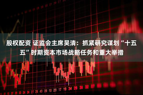 股权配资 证监会主席吴清：抓紧研究谋划“十五五”时期资本市场战略任务和重大举措