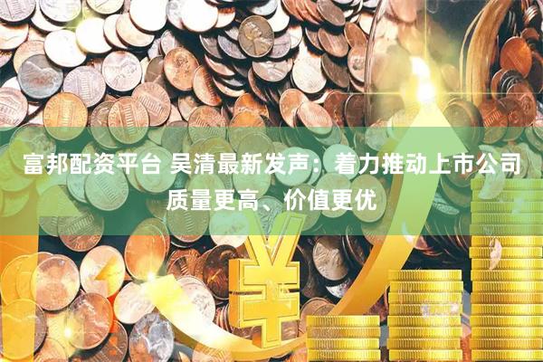 富邦配资平台 吴清最新发声：着力推动上市公司质量更高、价值更优