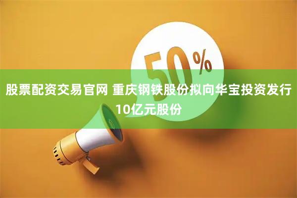 股票配资交易官网 重庆钢铁股份拟向华宝投资发行10亿元股份