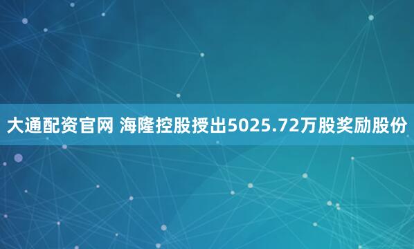 大通配资官网 海隆控股授出5025.72万股奖励股份