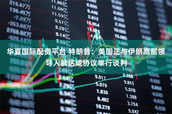 华夏国际配资平台 特朗普：美国正与伊朗高层领导人就达成协议举行谈判