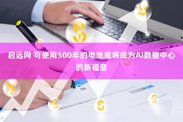 启远网 可使用500年的电池或将成为AI数据中心的新福音