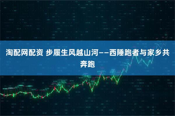 淘配网配资 步履生风越山河——西陲跑者与家乡共奔跑